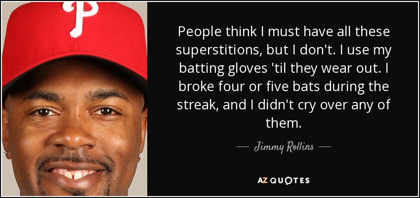 People think I must have all these superstitions, but I don't. I use my batting gloves 'til they wear out. I broke four or five bats during the streak, and I didn't cry over any of them. - Jimmy Rollins
