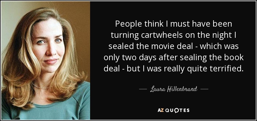 People think I must have been turning cartwheels on the night I sealed the movie deal - which was only two days after sealing the book deal - but I was really quite terrified. - Laura Hillenbrand