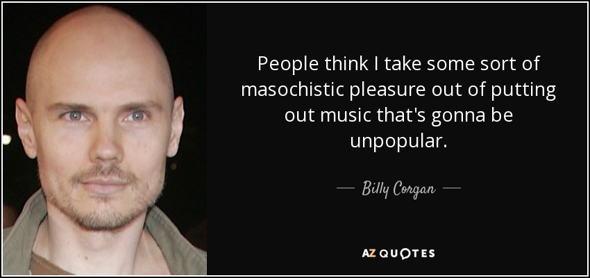 People think I take some sort of masochistic pleasure out of putting out music that's gonna be unpopular. - Billy Corgan