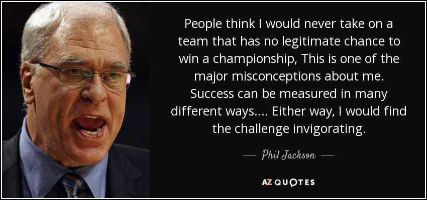 People think I would never take on a team that has no legitimate chance to win a championship, This is one of the major misconceptions about me. Success can be measured in many different ways. . . . Either way, I would find the challenge invigorating. - Phil Jackson
