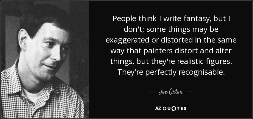 People think I write fantasy, but I don't; some things may be exaggerated or distorted in the same way that painters distort and alter things, but they're realistic figures. They're perfectly recognisable. - Joe Orton