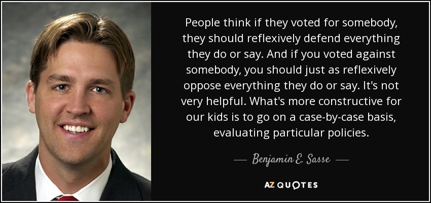 People think if they voted for somebody, they should reflexively defend everything they do or say. And if you voted against somebody, you should just as reflexively oppose everything they do or say. It's not very helpful. What's more constructive for our kids is to go on a case-by-case basis, evaluating particular policies. - Benjamin E. Sasse