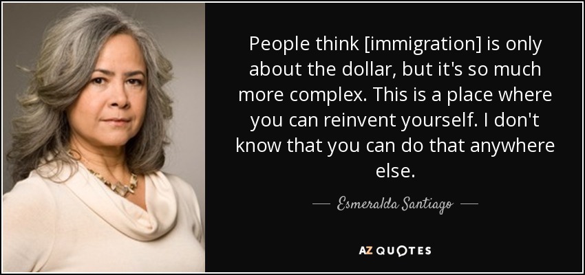 People think [immigration] is only about the dollar, but it's so much more complex. This is a place where you can reinvent yourself. I don't know that you can do that anywhere else. - Esmeralda Santiago