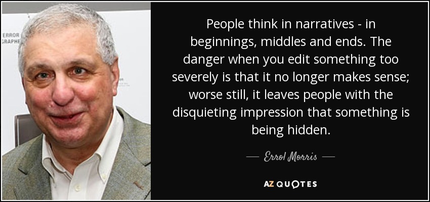 People think in narratives - in beginnings, middles and ends. The danger when you edit something too severely is that it no longer makes sense; worse still, it leaves people with the disquieting impression that something is being hidden. - Errol Morris