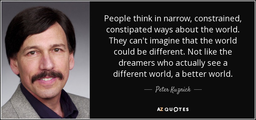 People think in narrow, constrained, constipated ways about the world. They can't imagine that the world could be different. Not like the dreamers who actually see a different world, a better world. - Peter Kuznick