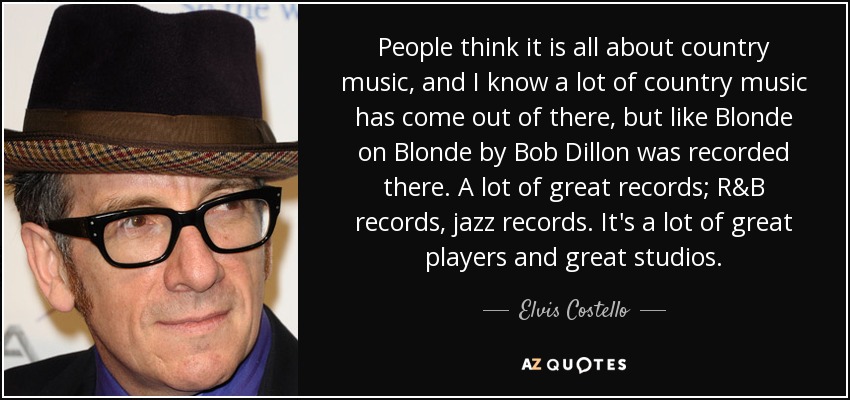 People think it is all about country music, and I know a lot of country music has come out of there, but like Blonde on Blonde by Bob Dillon was recorded there. A lot of great records; R&B records, jazz records. It's a lot of great players and great studios. - Elvis Costello