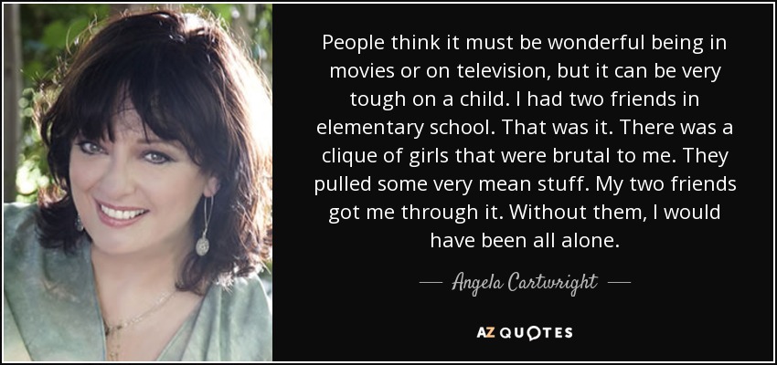 People think it must be wonderful being in movies or on television, but it can be very tough on a child. I had two friends in elementary school. That was it. There was a clique of girls that were brutal to me. They pulled some very mean stuff. My two friends got me through it. Without them, I would have been all alone. - Angela Cartwright