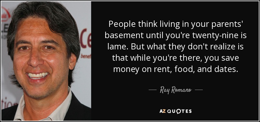 People think living in your parents' basement until you're twenty-nine is lame. But what they don't realize is that while you're there, you save money on rent, food, and dates. - Ray Romano