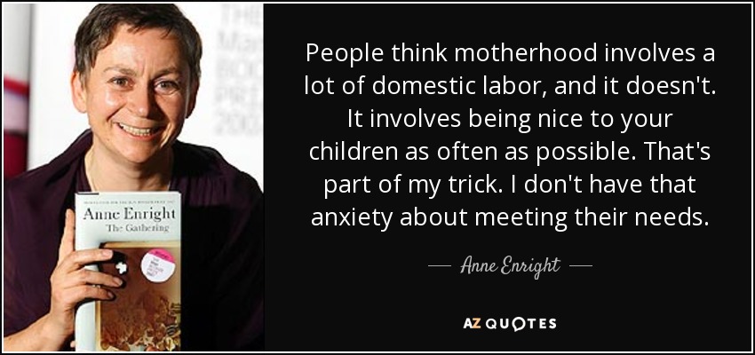 People think motherhood involves a lot of domestic labor, and it doesn't. It involves being nice to your children as often as possible. That's part of my trick. I don't have that anxiety about meeting their needs. - Anne Enright