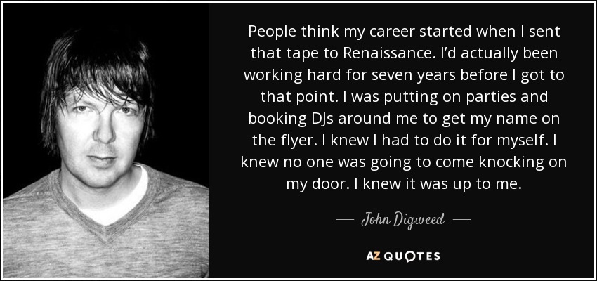 People think my career started when I sent that tape to Renaissance. I’d actually been working hard for seven years before I got to that point. I was putting on parties and booking DJs around me to get my name on the flyer. I knew I had to do it for myself. I knew no one was going to come knocking on my door. I knew it was up to me. - John Digweed