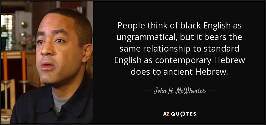 People think of black English as ungrammatical, but it bears the same relationship to standard English as contemporary Hebrew does to ancient Hebrew. - John H. McWhorter