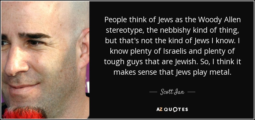 People think of Jews as the Woody Allen stereotype, the nebbishy kind of thing, but that's not the kind of Jews I know. I know plenty of Israelis and plenty of tough guys that are Jewish. So, I think it makes sense that Jews play metal. - Scott Ian