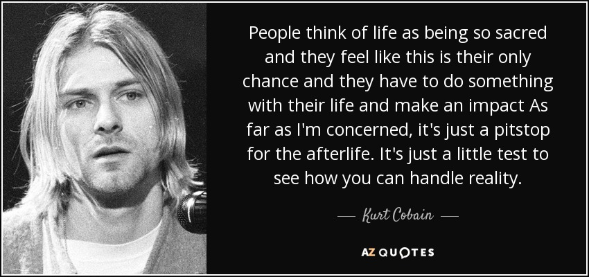 People think of life as being so sacred and they feel like this is their only chance and they have to do something with their life and make an impact As far as I'm concerned, it's just a pitstop for the afterlife. It's just a little test to see how you can handle reality. - Kurt Cobain
