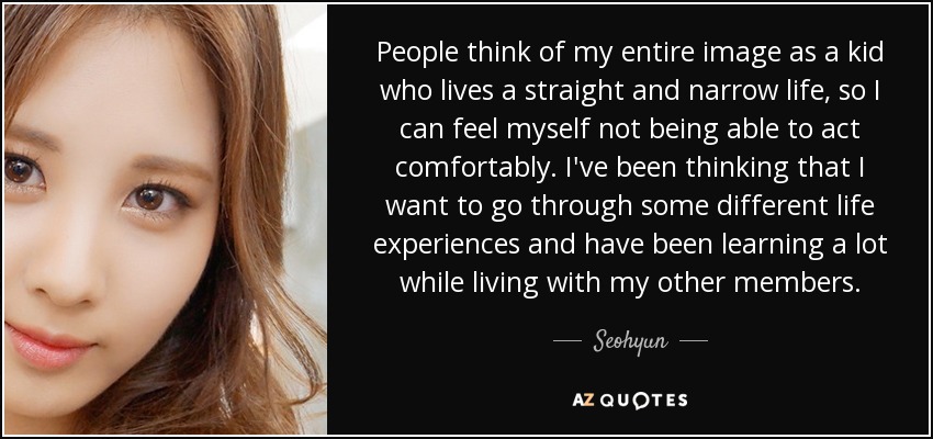 People think of my entire image as a kid who lives a straight and narrow life, so I can feel myself not being able to act comfortably. I've been thinking that I want to go through some different life experiences and have been learning a lot while living with my other members. - Seohyun