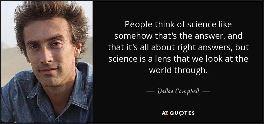People think of science like somehow that's the answer, and that it's all about right answers, but science is a lens that we look at the world through. - Dallas Campbell