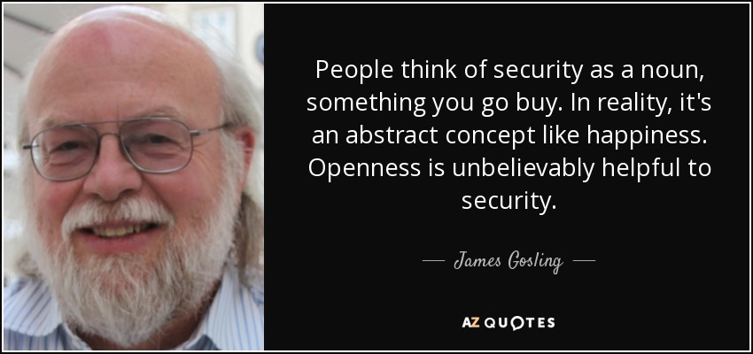 People think of security as a noun, something you go buy. In reality, it's an abstract concept like happiness. Openness is unbelievably helpful to security. - James Gosling