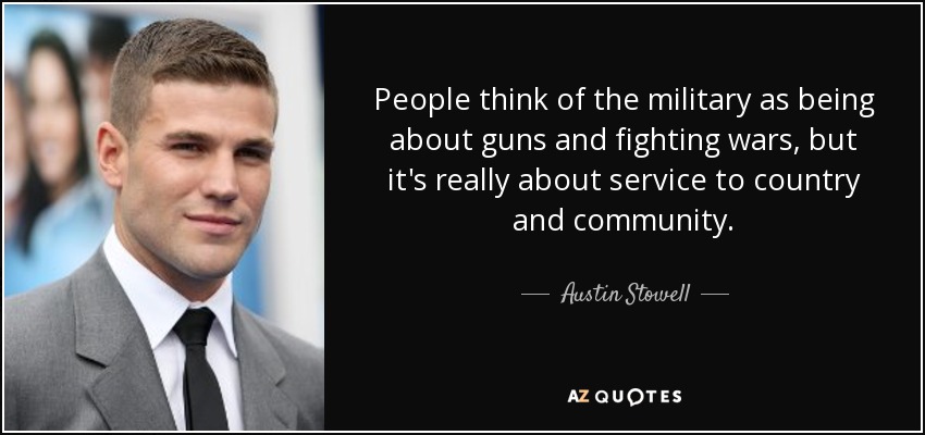 People think of the military as being about guns and fighting wars, but it's really about service to country and community. - Austin Stowell