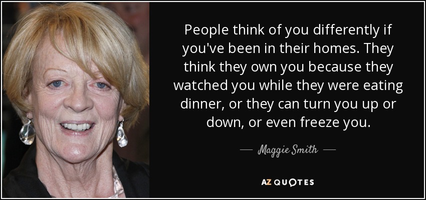 People think of you differently if you've been in their homes. They think they own you because they watched you while they were eating dinner, or they can turn you up or down, or even freeze you. - Maggie Smith