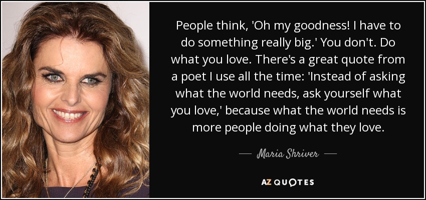 People think, 'Oh my goodness! I have to do something really big.' You don't. Do what you love. There's a great quote from a poet I use all the time: 'Instead of asking what the world needs, ask yourself what you love,' because what the world needs is more people doing what they love. - Maria Shriver