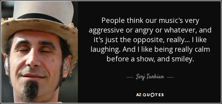 People think our music's very aggressive or angry or whatever, and it's just the opposite, really... I like laughing. And I like being really calm before a show, and smiley. - Serj Tankian