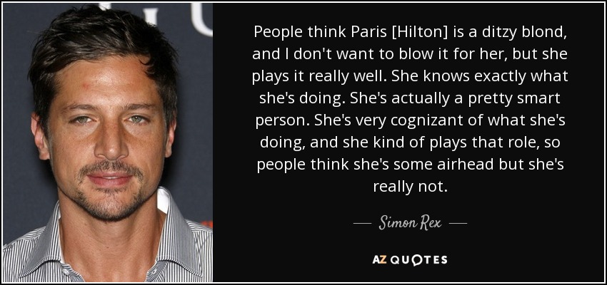 People think Paris [Hilton] is a ditzy blond, and I don't want to blow it for her, but she plays it really well. She knows exactly what she's doing. She's actually a pretty smart person. She's very cognizant of what she's doing, and she kind of plays that role, so people think she's some airhead but she's really not. - Simon Rex