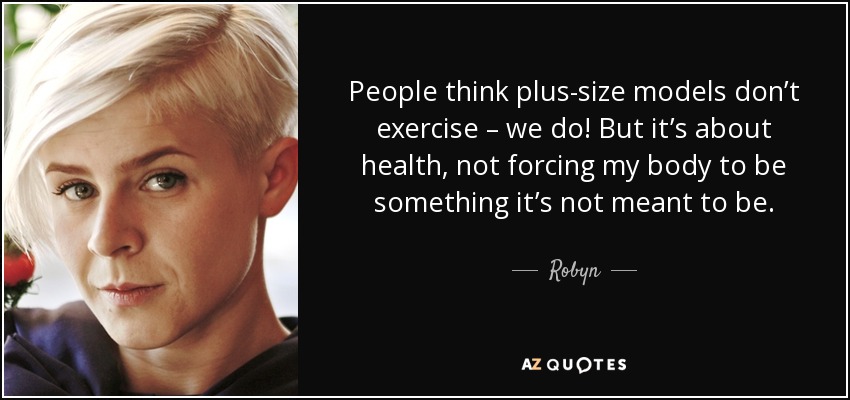 People think plus-size models don’t exercise – we do! But it’s about health, not forcing my body to be something it’s not meant to be. - Robyn