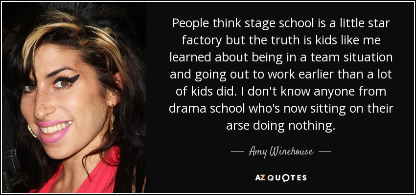 People think stage school is a little star factory but the truth is kids like me learned about being in a team situation and going out to work earlier than a lot of kids did. I don't know anyone from drama school who's now sitting on their arse doing nothing. - Amy Winehouse