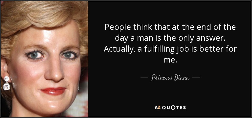 People think that at the end of the day a man is the only answer. Actually, a fulfilling job is better for me. - Princess Diana