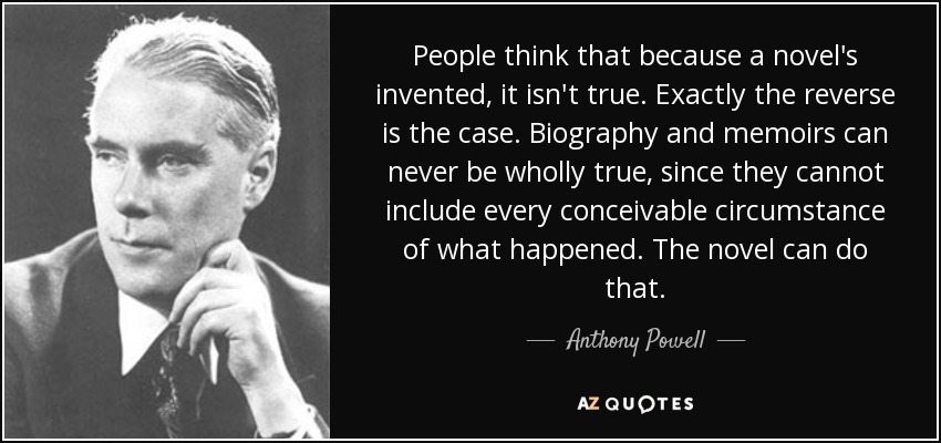 People think that because a novel's invented, it isn't true. Exactly the reverse is the case. Biography and memoirs can never be wholly true, since they cannot include every conceivable circumstance of what happened. The novel can do that. - Anthony Powell