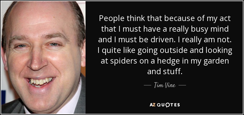 People think that because of my act that I must have a really busy mind and I must be driven. I really am not. I quite like going outside and looking at spiders on a hedge in my garden and stuff. - Tim Vine