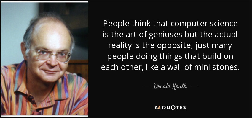 People think that computer science is the art of geniuses but the actual reality is the opposite, just many people doing things that build on each other, like a wall of mini stones. - Donald Knuth