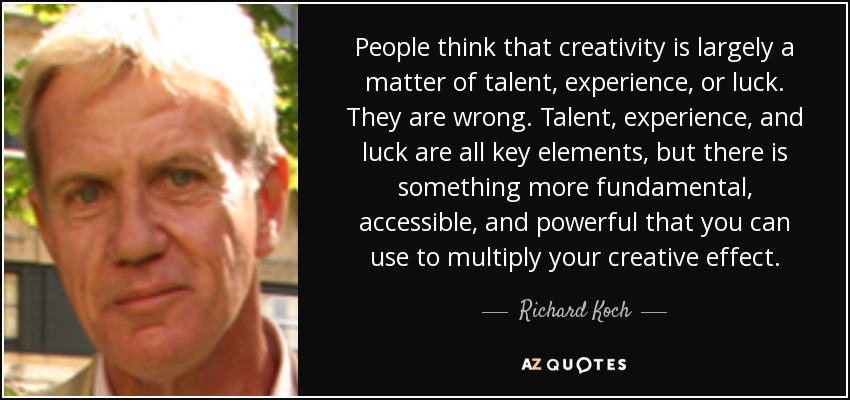 People think that creativity is largely a matter of talent, experience, or luck. They are wrong. Talent, experience, and luck are all key elements, but there is something more fundamental, accessible, and powerful that you can use to multiply your creative effect. - Richard Koch