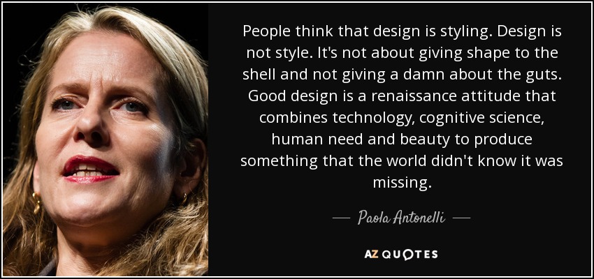 People think that design is styling. Design is not style. It's not about giving shape to the shell and not giving a damn about the guts. Good design is a renaissance attitude that combines technology, cognitive science, human need and beauty to produce something that the world didn't know it was missing. - Paola Antonelli
