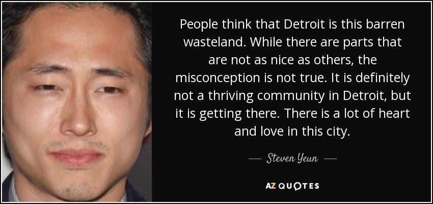 People think that Detroit is this barren wasteland. While there are parts that are not as nice as others, the misconception is not true. It is definitely not a thriving community in Detroit, but it is getting there. There is a lot of heart and love in this city. - Steven Yeun