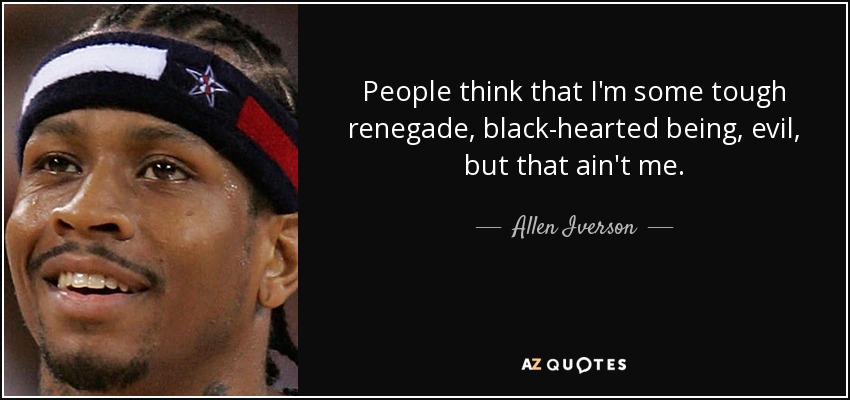 People think that I'm some tough renegade, black-hearted being, evil, but that ain't me. - Allen Iverson