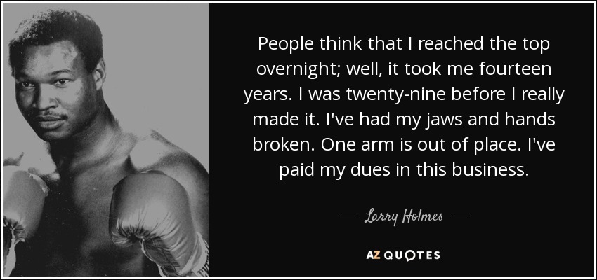 People think that I reached the top overnight; well, it took me fourteen years. I was twenty-nine before I really made it. I've had my jaws and hands broken. One arm is out of place. I've paid my dues in this business. - Larry Holmes