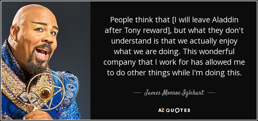 People think that [I will leave Aladdin after Tony reward], but what they don't understand is that we actually enjoy what we are doing. This wonderful company that I work for has allowed me to do other things while I'm doing this. - James Monroe Iglehart