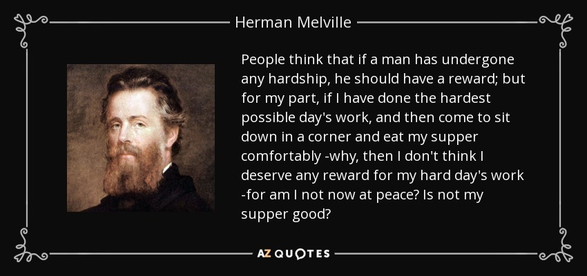 People think that if a man has undergone any hardship, he should have a reward; but for my part, if I have done the hardest possible day's work, and then come to sit down in a corner and eat my supper comfortably -why, then I don't think I deserve any reward for my hard day's work -for am I not now at peace? Is not my supper good? - Herman Melville