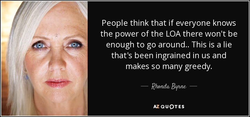 People think that if everyone knows the power of the LOA there won't be enough to go around .. This is a lie that's been ingrained in us and makes so many greedy. - Rhonda Byrne