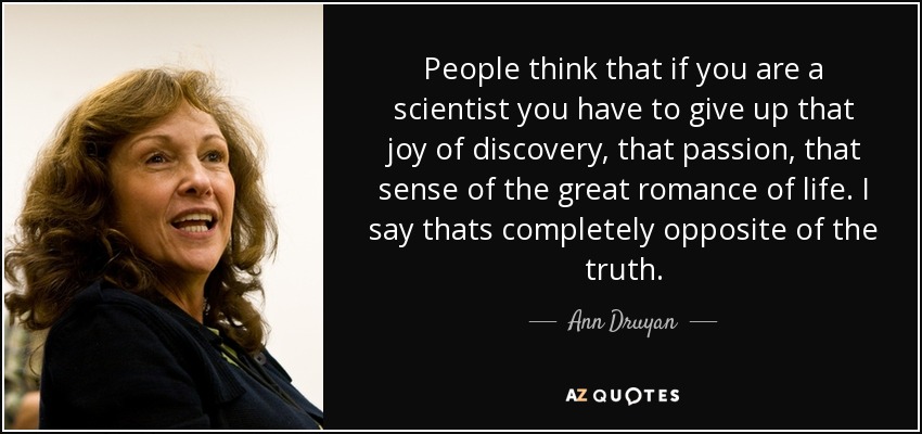 People think that if you are a scientist you have to give up that joy of discovery, that passion, that sense of the great romance of life. I say thats completely opposite of the truth. - Ann Druyan