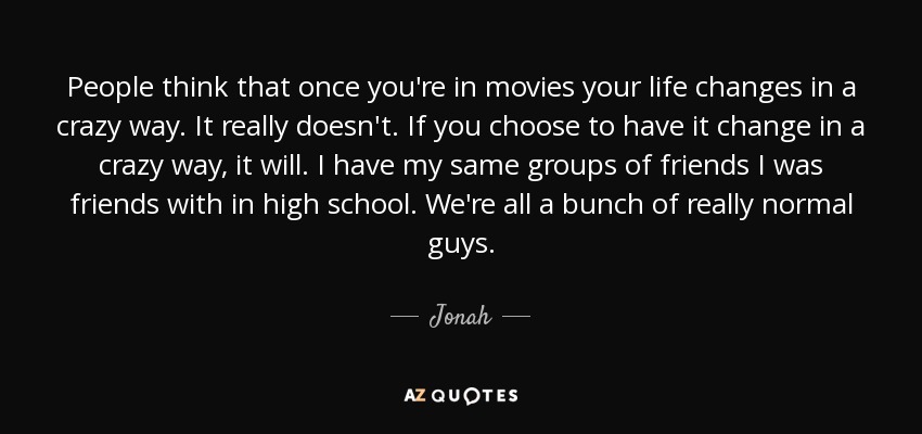 People think that once you're in movies your life changes in a crazy way. It really doesn't. If you choose to have it change in a crazy way, it will. I have my same groups of friends I was friends with in high school. We're all a bunch of really normal guys. - Jonah