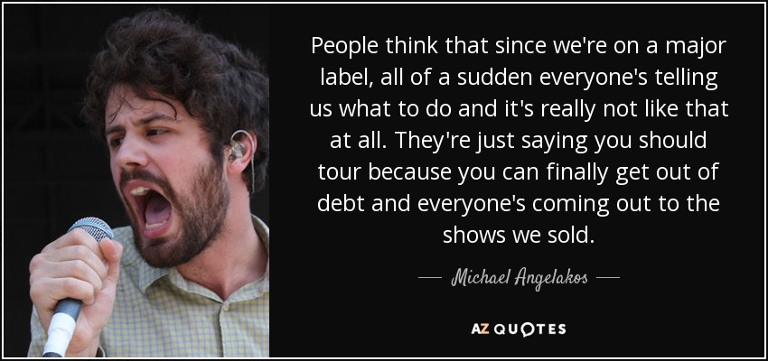 People think that since we're on a major label, all of a sudden everyone's telling us what to do and it's really not like that at all. They're just saying you should tour because you can finally get out of debt and everyone's coming out to the shows we sold. - Michael Angelakos