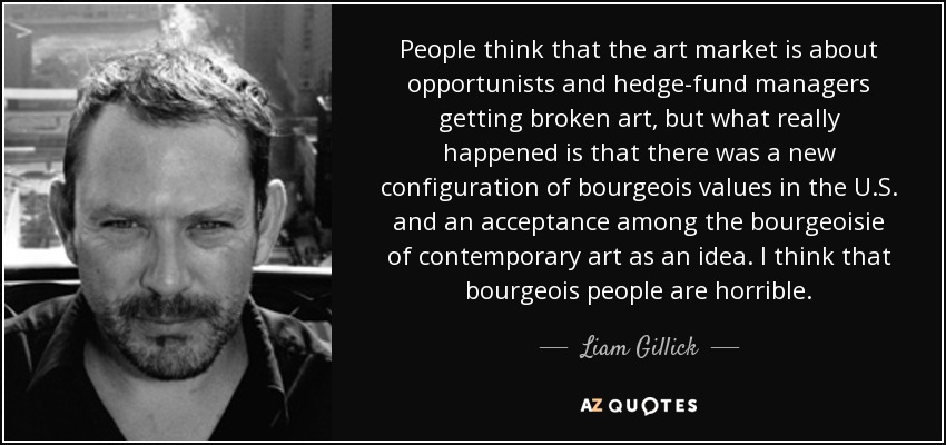 People think that the art market is about opportunists and hedge-fund managers getting broken art, but what really happened is that there was a new configuration of bourgeois values in the U.S. and an acceptance among the bourgeoisie of contemporary art as an idea. I think that bourgeois people are horrible. - Liam Gillick