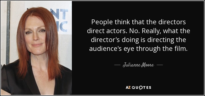 People think that the directors direct actors. No. Really, what the director's doing is directing the audience's eye through the film. - Julianne Moore