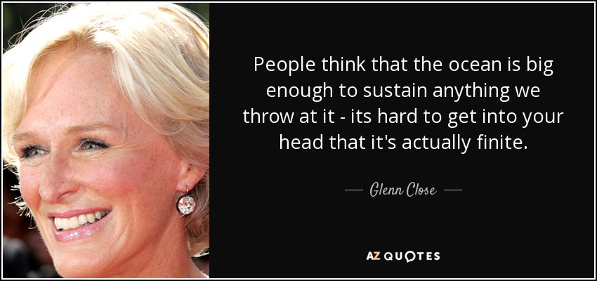 People think that the ocean is big enough to sustain anything we throw at it - its hard to get into your head that it's actually finite. - Glenn Close