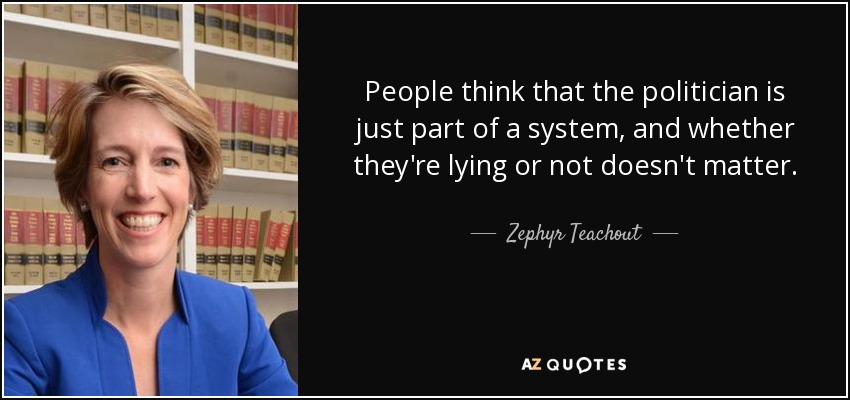 People think that the politician is just part of a system, and whether they're lying or not doesn't matter. - Zephyr Teachout