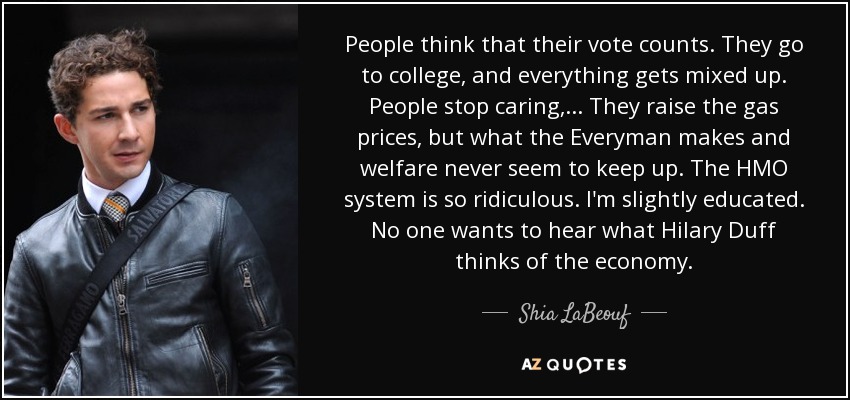 People think that their vote counts. They go to college, and everything gets mixed up. People stop caring, ... They raise the gas prices, but what the Everyman makes and welfare never seem to keep up. The HMO system is so ridiculous. I'm slightly educated. No one wants to hear what Hilary Duff thinks of the economy. - Shia LaBeouf