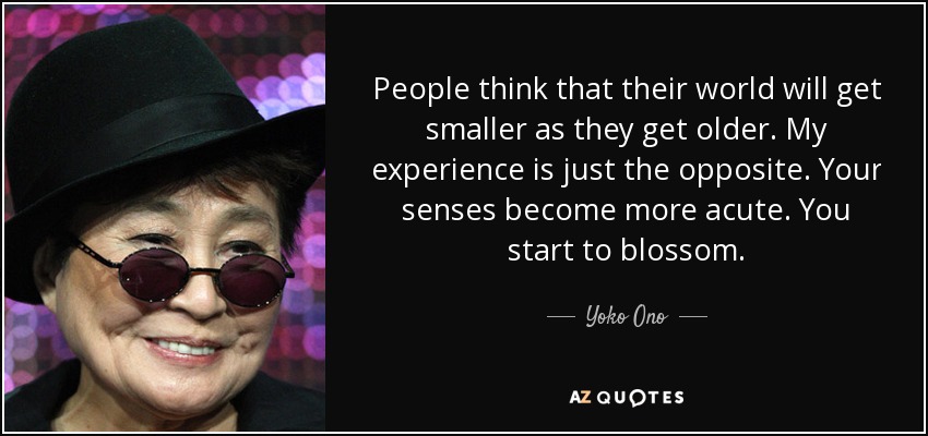 People think that their world will get smaller as they get older. My experience is just the opposite. Your senses become more acute. You start to blossom. - Yoko Ono