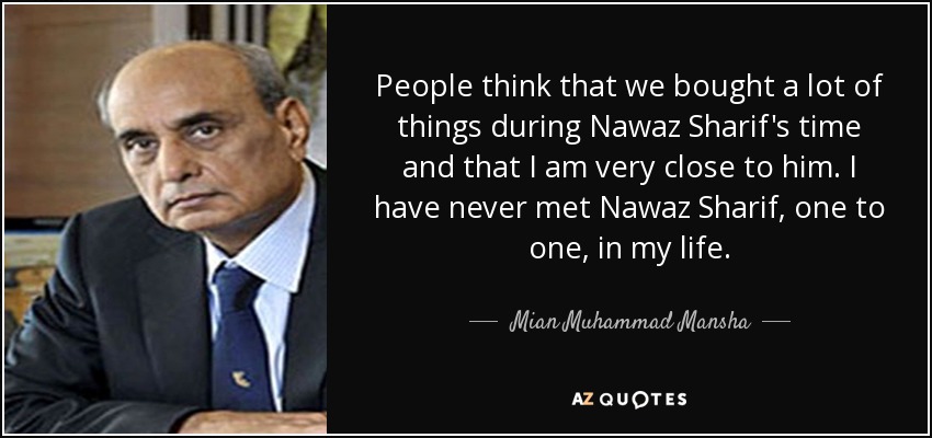 People think that we bought a lot of things during Nawaz Sharif's time and that I am very close to him. I have never met Nawaz Sharif, one to one, in my life. - Mian Muhammad Mansha