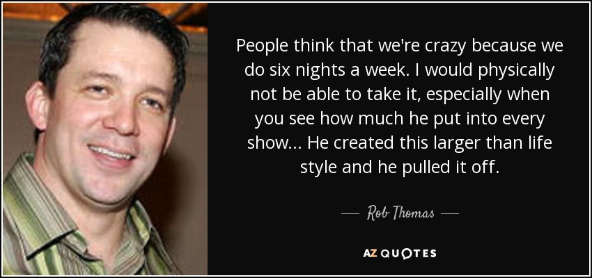 People think that we're crazy because we do six nights a week. I would physically not be able to take it, especially when you see how much he put into every show... He created this larger than life style and he pulled it off. - Rob Thomas